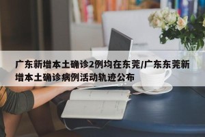 广东新增本土确诊2例均在东莞/广东东莞新增本土确诊病例活动轨迹公布