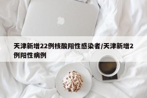 天津新增22例核酸阳性感染者/天津新增2例阳性病例