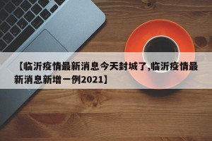 【临沂疫情最新消息今天封城了,临沂疫情最新消息新增一例2021】