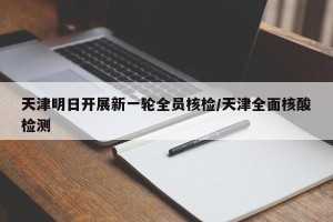 天津明日开展新一轮全员核检/天津全面核酸检测