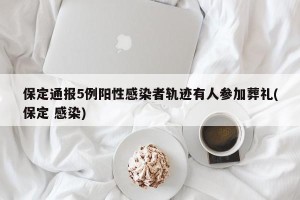 保定通报5例阳性感染者轨迹有人参加葬礼(保定 感染)