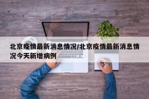 北京疫情最新消息情况/北京疫情最新消息情况今天新增病例