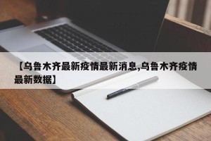 【乌鲁木齐最新疫情最新消息,乌鲁木齐疫情最新数据】