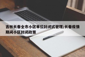 吉林长春全市小区单位封闭式管理/长春疫情期间小区封闭政策