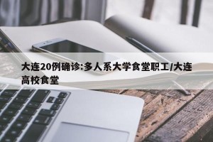 大连20例确诊:多人系大学食堂职工/大连高校食堂