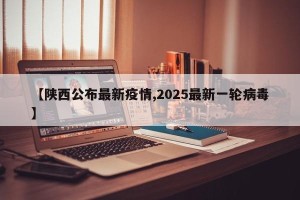 【陕西公布最新疫情,2025最新一轮病毒】