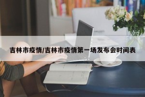 吉林市疫情/吉林市疫情第一场发布会时间表