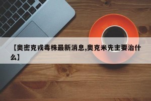 【奥密克戎毒株最新消息,奥克米先主要治什么】