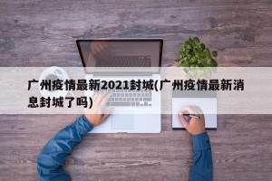 广州疫情最新2021封城(广州疫情最新消息封城了吗)