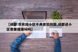 【成都:市民回小区不再查验核酸,成都进小区需要健康码吗】