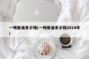 一吨柴油多少钱(一吨柴油多少钱2024年)