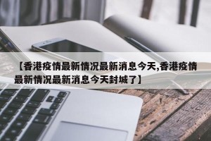 【香港疫情最新情况最新消息今天,香港疫情最新情况最新消息今天封城了】