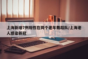 上海新增7例阳性在同个老年舞蹈队/上海老人感染新冠
