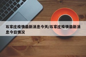 石家庄疫情最新消息今天/石家庄疫情最新消息今日情况
