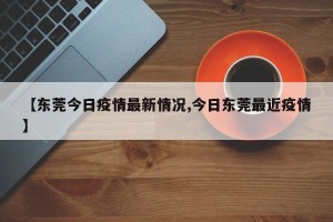 【东莞今日疫情最新情况,今日东莞最近疫情】