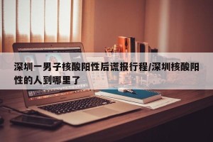 深圳一男子核酸阳性后谎报行程/深圳核酸阳性的人到哪里了