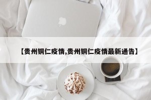 【贵州铜仁疫情,贵州铜仁疫情最新通告】