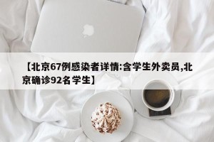 【北京67例感染者详情:含学生外卖员,北京确诊92名学生】