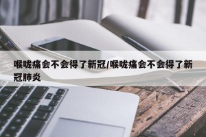 喉咙痛会不会得了新冠/喉咙痛会不会得了新冠肺炎