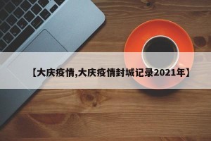 【大庆疫情,大庆疫情封城记录2021年】