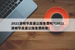 2021清明节高速公路免费吗?(2021清明节高速公路免费政策)