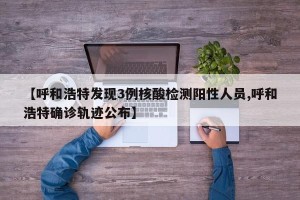 【呼和浩特发现3例核酸检测阳性人员,呼和浩特确诊轨迹公布】