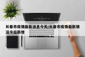 长春市疫情最新消息今天/长春市疫情最新情况今日新增