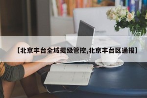 【北京丰台全域提级管控,北京丰台区通报】