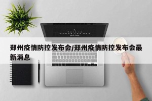 郑州疫情防控发布会/郑州疫情防控发布会最新消息