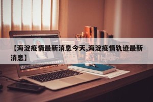 【海淀疫情最新消息今天,海淀疫情轨迹最新消息】