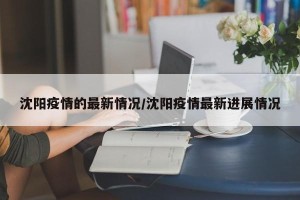 沈阳疫情的最新情况/沈阳疫情最新进展情况