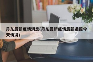 丹东最新疫情消息(丹东最新疫情最新通报今天情况)